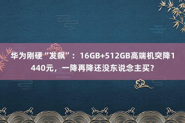 华为刚硬“发飙”：16GB+512GB高端机突降1440元，一降再降还没东说念主买？