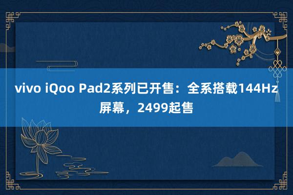 vivo iQoo Pad2系列已开售：全系搭载144Hz屏幕，2499起售