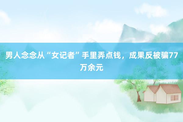 男人念念从“女记者”手里弄点钱，成果反被骗77万余元