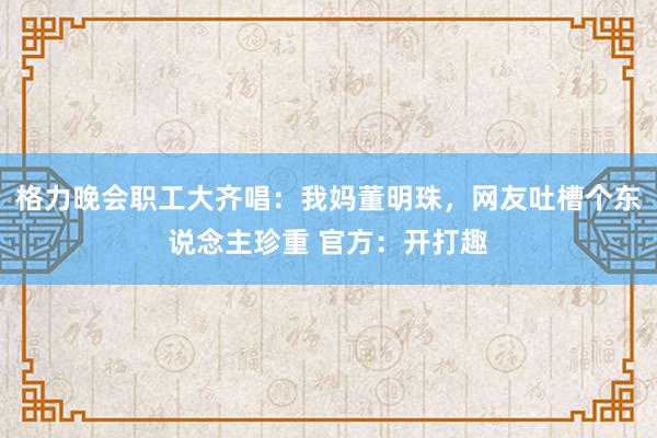 格力晚会职工大齐唱：我妈董明珠，网友吐槽个东说念主珍重 官方：开打趣