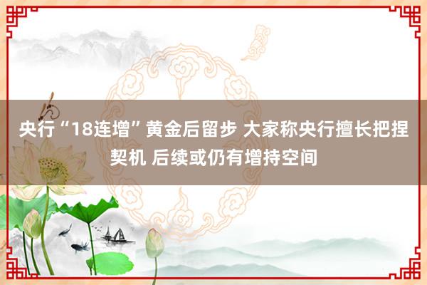 央行“18连增”黄金后留步 大家称央行擅长把捏契机 后续或仍有增持空间