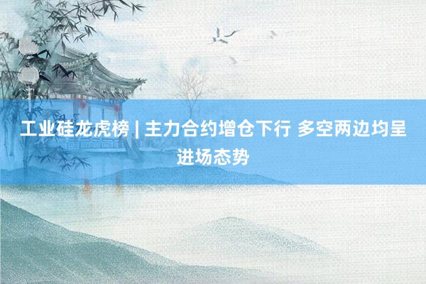 工业硅龙虎榜 | 主力合约增仓下行 多空两边均呈进场态势