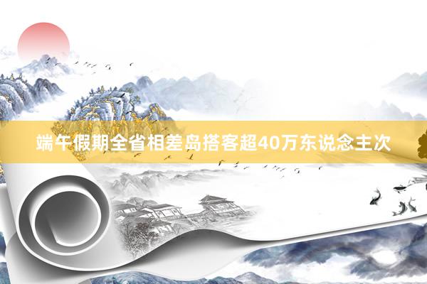 端午假期全省相差岛搭客超40万东说念主次