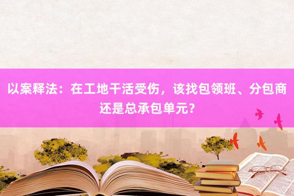 以案释法：在工地干活受伤，该找包领班、分包商还是总承包单元？