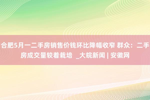 合肥5月一二手房销售价钱环比降幅收窄 群众：二手房成交量较着栽培  _大皖新闻 | 安徽网