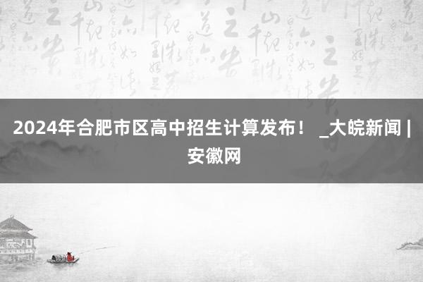 2024年合肥市区高中招生计算发布！ _大皖新闻 | 安徽网