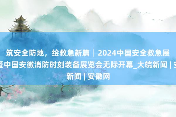 筑安全防地，绘救急新篇│2024中国安全救急展览会暨中国安徽消防时刻装备展览会无际开幕_大皖新闻 | 安徽网