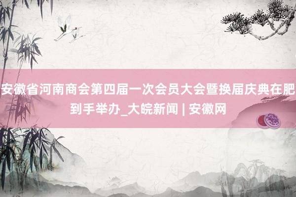 安徽省河南商会第四届一次会员大会暨换届庆典在肥到手举办_大皖新闻 | 安徽网