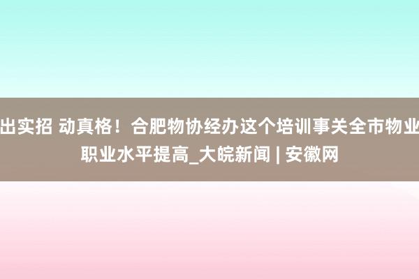 出实招 动真格！合肥物协经办这个培训事关全市物业职业水平提高_大皖新闻 | 安徽网