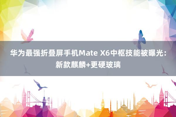 华为最强折叠屏手机Mate X6中枢技能被曝光：新款麒麟+更硬玻璃