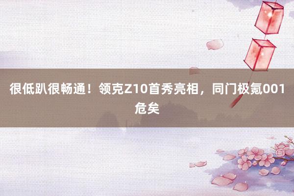 很低趴很畅通！领克Z10首秀亮相，同门极氪001危矣