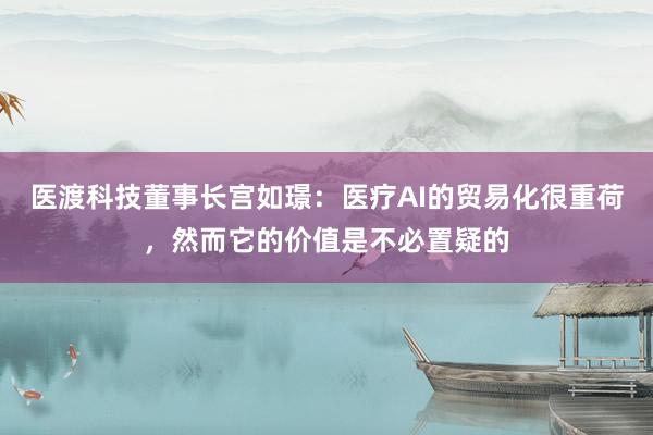 医渡科技董事长宫如璟：医疗AI的贸易化很重荷，然而它的价值是不必置疑的