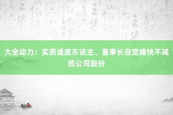 大全动力：实质适度东谈主、董事长自觉痛快不减抓公司股份