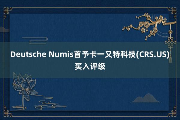 Deutsche Numis首予卡一又特科技(CRS.US)买入评级