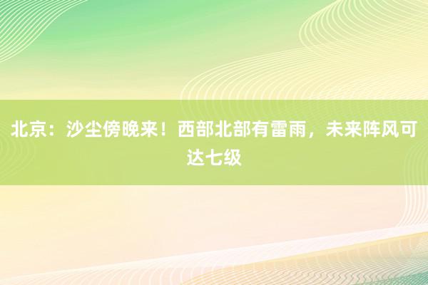 北京：沙尘傍晚来！西部北部有雷雨，未来阵风可达七级