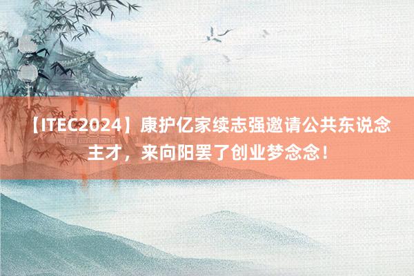 【ITEC2024】康护亿家续志强邀请公共东说念主才，来向阳罢了创业梦念念！