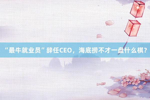 “最牛就业员”辞任CEO，海底捞不才一盘什么棋？