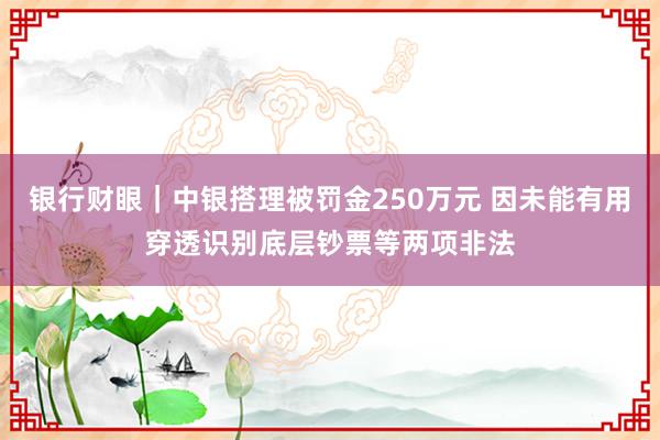 银行财眼｜中银搭理被罚金250万元 因未能有用穿透识别底层钞票等两项非法