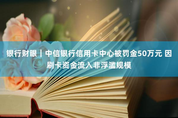 银行财眼｜中信银行信用卡中心被罚金50万元 因刷卡资金流入非浮滥规模