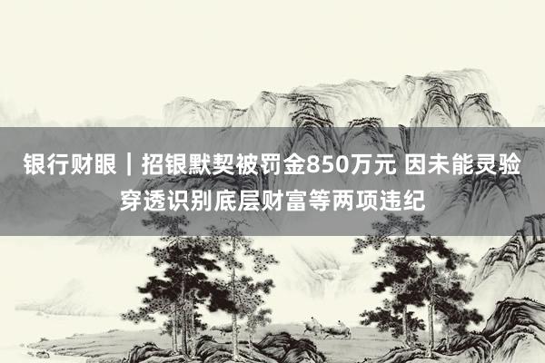 银行财眼｜招银默契被罚金850万元 因未能灵验穿透识别底层财富等两项违纪