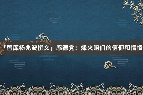 「智库杨兆波撰文」感德党：烽火咱们的信仰和情愫