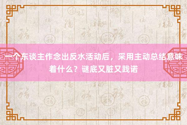 一个东谈主作念出反水活动后，采用主动总结意味着什么？谜底又脏又践诺