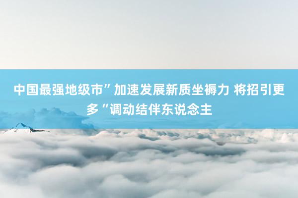 中国最强地级市”加速发展新质坐褥力 将招引更多“调动结伴东说念主