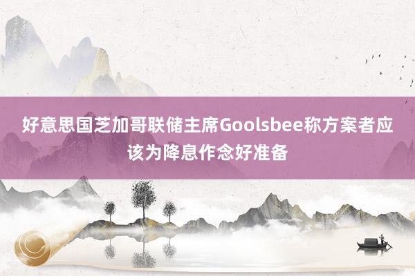 好意思国芝加哥联储主席Goolsbee称方案者应该为降息作念好准备