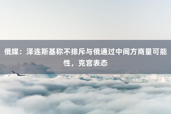 俄媒：泽连斯基称不排斥与俄通过中间方商量可能性，克宫表态