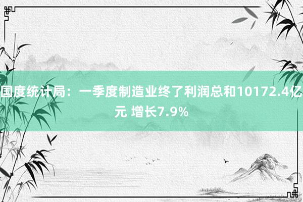 国度统计局：一季度制造业终了利润总和10172.4亿元 增长7.9%