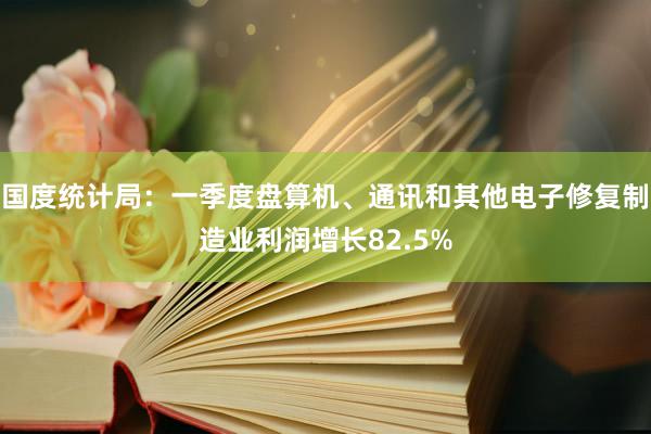 国度统计局：一季度盘算机、通讯和其他电子修复制造业利润增长82.5%