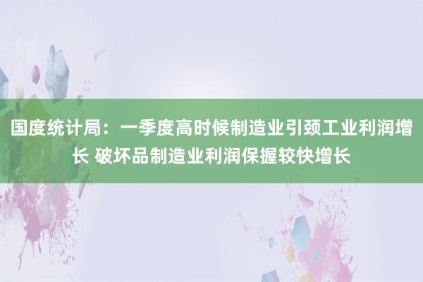 国度统计局：一季度高时候制造业引颈工业利润增长 破坏品制造业利润保握较快增长