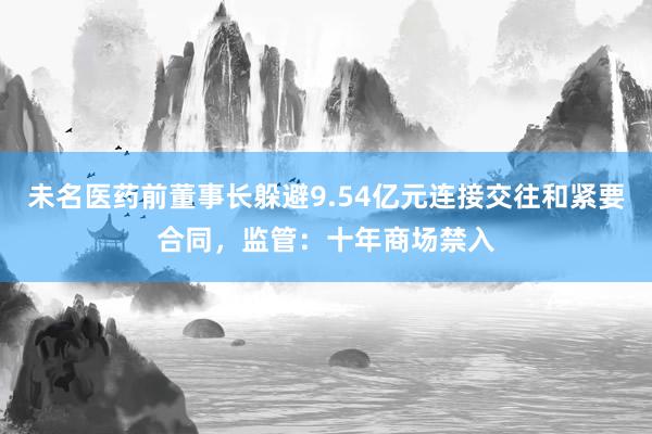 未名医药前董事长躲避9.54亿元连接交往和紧要合同，监管：十年商场禁入