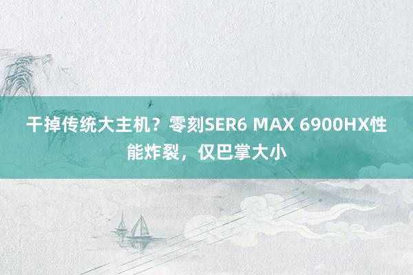 干掉传统大主机？零刻SER6 MAX 6900HX性能炸裂，仅巴掌大小