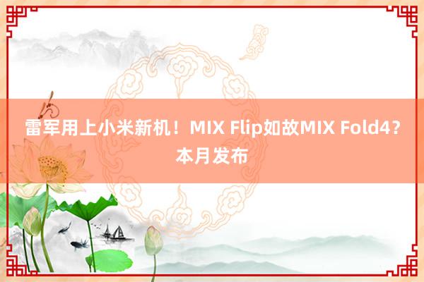 雷军用上小米新机！MIX Flip如故MIX Fold4？本月发布