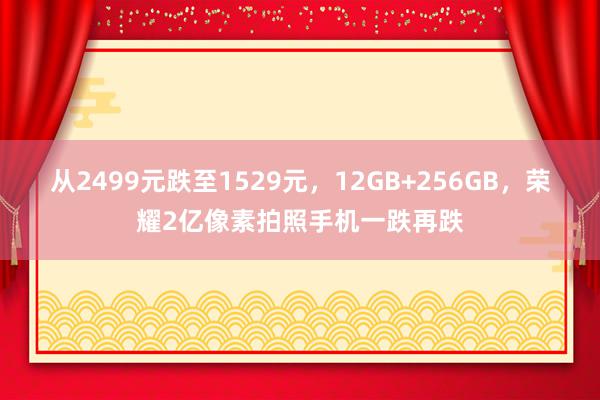 从2499元跌至1529元，12GB+256GB，荣耀2亿像素拍照手机一跌再跌