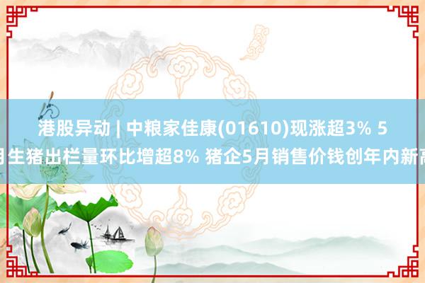 港股异动 | 中粮家佳康(01610)现涨超3% 5月生猪出栏量环比增超8% 猪企5月销售价钱创年内新高