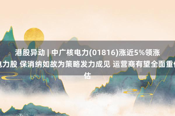 港股异动 | 中广核电力(01816)涨近5%领涨电力股 保消纳如故为策略发力成见 运营商有望全面重估