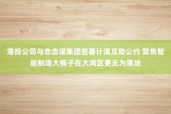 港投公司与念念谋集团签署计谋互助公约 聚焦智能制造大模子在大湾区更无为落地