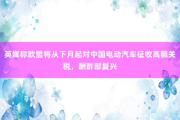 英媒称欧盟将从下月起对中国电动汽车征收高额关税，酬酢部复兴