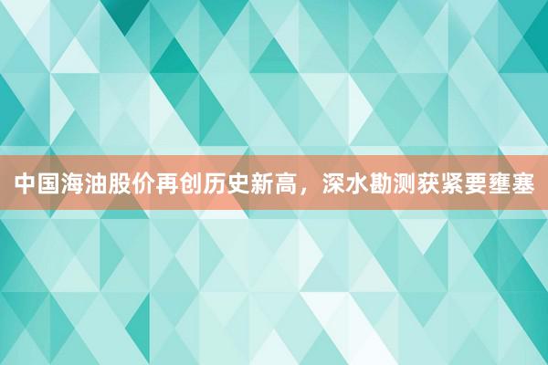 中国海油股价再创历史新高，深水勘测获紧要壅塞