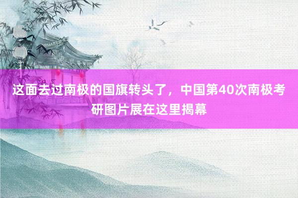 这面去过南极的国旗转头了，中国第40次南极考研图片展在这里揭幕