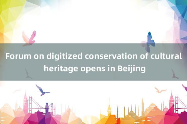 Forum on digitized conservation of cultural heritage opens in Beijing