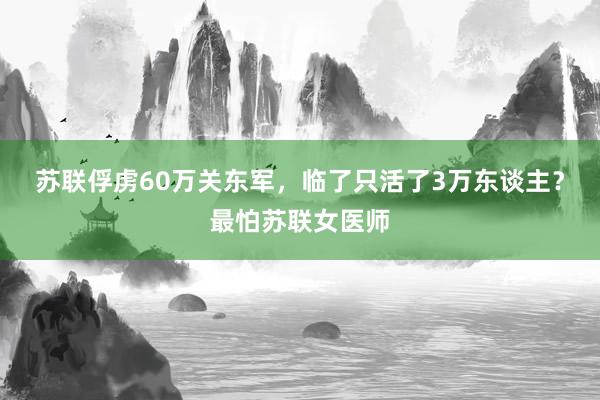 苏联俘虏60万关东军，临了只活了3万东谈主？最怕苏联女医师