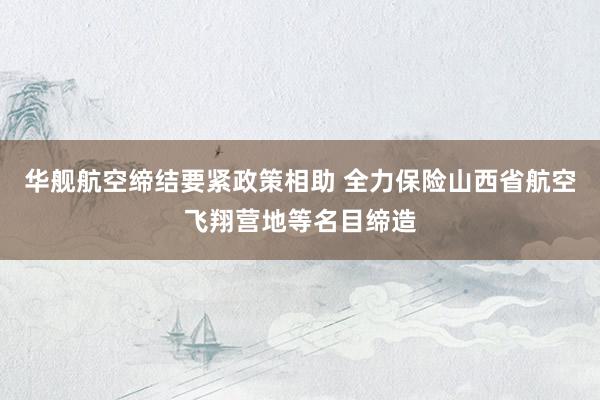 华舰航空缔结要紧政策相助 全力保险山西省航空飞翔营地等名目缔造