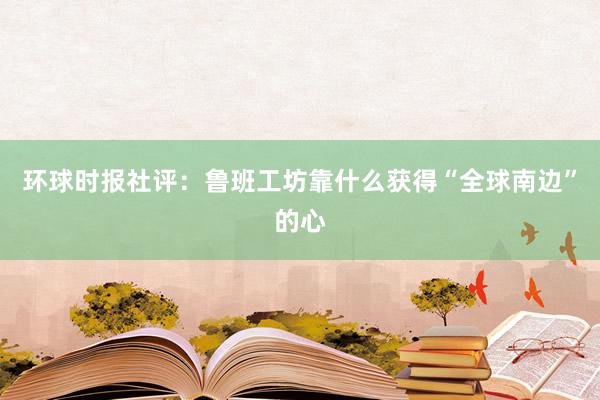 环球时报社评：鲁班工坊靠什么获得“全球南边”的心