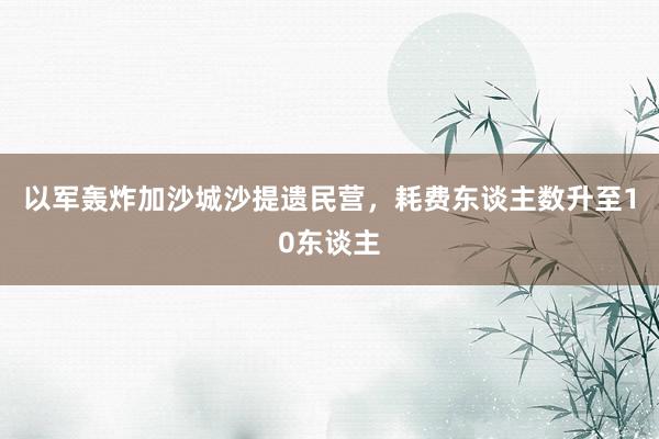 以军轰炸加沙城沙提遗民营，耗费东谈主数升至10东谈主