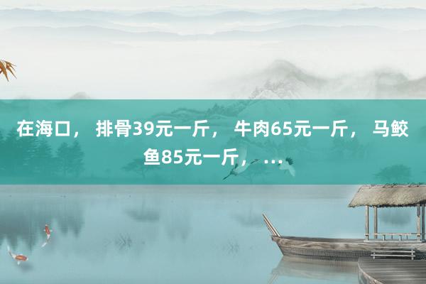 在海口， 排骨39元一斤， 牛肉65元一斤， 马鲛鱼85元一斤， …