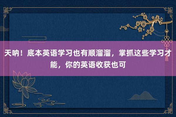 天呐！底本英语学习也有顺溜溜，掌抓这些学习才能，你的英语收获也可