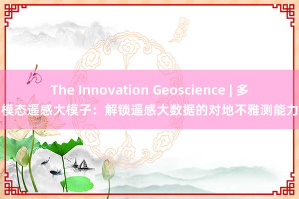 The Innovation Geoscience | 多模态遥感大模子：解锁遥感大数据的对地不雅测能力